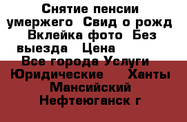 Снятие пенсии умержего. Свид.о рожд. Вклейка фото. Без выезда › Цена ­ 3 000 - Все города Услуги » Юридические   . Ханты-Мансийский,Нефтеюганск г.